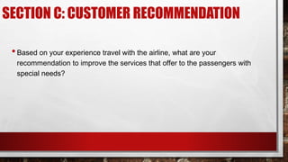 SECTION C: CUSTOMER RECOMMENDATION
•Based on your experience travel with the airline, what are your
recommendation to improve the services that offer to the passengers with
special needs?
 