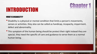 INTRODUCTION
WHAT IS DISABILITY?
•Disability is a physical or mental condition that limits a person’s movements,
senses or activities. they also can be called as handicap, incapacity, impairment,
defect and abnormality.
•This symptom of the human being should be protect their right instead they are
special, they need the specific of care and guidance to serve them as a normal
human being.
 