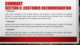 SECTION C: CUSTOMER RECOMMENDATION• PASSENGER 1
NEED MORE ASSISTANCE AT THE AIRPORT ARRIVAL GATE BECAUSE IT HARD TO BRING THE LUGGAGE
WITHOUT THE ASSISTANCE WHEN TRAVEL ALONE. THE AIRLINES SHOULD COOPERATE WITH THE AIRPORT
STAFF TO ADD MORE ASSISTANCE TO THE PASSENGERS WITH SPECIAL NEED.
• PASSENGER 2
AIRLINES CREW AND CUSTOMER SERVICE AT THE AIRPORT NEED TO TRAIN HOW TO HANDLE THE DISABLE
PEOPLE BECAUSE SOME OF THE STAFF DOES NOT KNOW HOW TO HANDLE THE DISABLE PEOPLE.
• PASSENGER 3
SOME AIRLINES DID NOT PROVIDE THE WHEELCHAIR FOR THE DISABLE OR OLD PEOPLE, THEY SHOULD
PROVIDE THE WHEELCHAIR TO THE DISABLE OR OLD PEOPLE WITH NO CHARGE.
SUMMARY
 