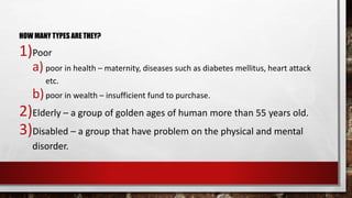 HOW MANY TYPES ARE THEY?
1)Poor
a) poor in health – maternity, diseases such as diabetes mellitus, heart attack
etc.
b)poor in wealth – insufficient fund to purchase.
2)Elderly – a group of golden ages of human more than 55 years old.
3)Disabled – a group that have problem on the physical and mental
disorder.
 