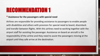 RECOMMENDATION 1
•Assistance for the passengers with special need
Airlines are responsible for providing assistance to passengers to enable people
with disabilities and others with provision for special need to board, disembark
and transfer between flights. With this airlines need to working together with the
airport staff for assisting the passenger. Assistance on board an aircraft is the
responsibility of the airline and they need to assist the passengers moving at the
airport until they safe arrive at the destination.
 