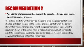 RECOMMENDATION 2
•Any additional charges regarding to assist the special needs must been shown
by airlines services provider.
The airlines must shown their service charges to avoid the passenger felt been
cheated by hidden charges on the services provider. So that when the carrier
shown their retailed charges or payment, the passenger cannot argue with the
regulation shown by the carrier. Most of national carrier give F.o.C services to
assist the special needs but the low cost carrier does not means it because they
only give flight service rather than full services.
 