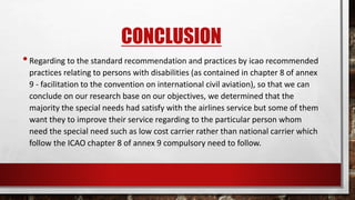 CONCLUSION
•Regarding to the standard recommendation and practices by icao recommended
practices relating to persons with disabilities (as contained in chapter 8 of annex
9 - facilitation to the convention on international civil aviation), so that we can
conclude on our research base on our objectives, we determined that the
majority the special needs had satisfy with the airlines service but some of them
want they to improve their service regarding to the particular person whom
need the special need such as low cost carrier rather than national carrier which
follow the ICAO chapter 8 of annex 9 compulsory need to follow.
 