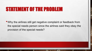 STATEMENT OF THE PROBLEM
•Why the airlines still get negative complaint or feedback from
the special needs person since the airlines said they obey the
provision of the special needs?
 
