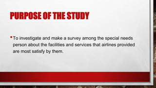 PURPOSE OF THE STUDY
•To investigate and make a survey among the special needs
person about the facilities and services that airlines provided
are most satisfy by them.
 