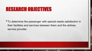 RESEARCH OBJECTIVES
•To determine the passenger with special needs satisfaction in
their facilities and services between them and the airlines
service provider.
 