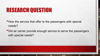 RESEARCH QUESTION
•How the service that offer to the passengers with special
needs?
•Did air carrier provide enough service to serve the passengers
with special needs?
 