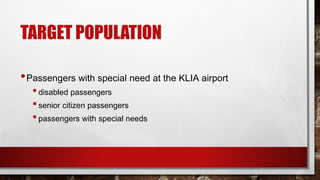 TARGET POPULATION
•Passengers with special need at the KLIA airport
•disabled passengers
•senior citizen passengers
•passengers with special needs
 