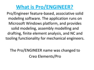 What is Pro/ENGINEER?
Pro/Engineer feature-based, associative solid
modeling software. The application runs on
Microsoft Windows platform, and provides
solid modeling, assembly modelling and
drafting, finite element analysis, and NC and
tooling functionality for mechanical engineers.
The Pro/ENGINEER name was changed to
Creo Elements/Pro

 