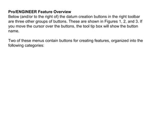 Pro/ENGINEER Feature Overview
Below (and/or to the right of) the datum creation buttons in the right toolbar
are three other groups of buttons. These are shown in Figures 1, 2, and 3. If
you move the cursor over the buttons, the tool tip box will show the button
name.
Two of these menus contain buttons for creating features, organized into the
following categories:

 
