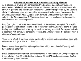 Differences From Other Parametric Sketching Systems
All sketches are always fully constrained. Pro/Engineer automatically suggests
constraints to all sketch elements as soon as they are created; these are generally
shown in gray and are called weak constraints. Constraints specified by the user are
shown in a brighter color and are called strong constraints. Users may accept the
automatically-chosen weak constraints by invoking the RMB context menu and
selecting the Strong option. A Strong constraint may be weakened by invoking its
context menu and selecting Delete.
Fully (strongly) constrained sketches can still be moved and reshaped. Other CAD
packages consider all dimensions to be locks whereas Pro/Engineer allows the user
to drag and modify even the strong dimensions already specified. To experiment with
a geometry with particular constraints locked, the Lock option can be selected from a
dimension's context menu.
There is no offset. It can be avoided by sketching entities and constraining them with
dimensions and geometrical constraints.
Datum planes have positive and negative sides which are colored differently and
have different behavior.
Pro/E Sketcher is simpler than similar sketchers in some other 3D CAD packages, as
it has relatively few 2D entity toolbar buttons. Other CAD packages such as CATIA
V5 have many more toolbars.

 
