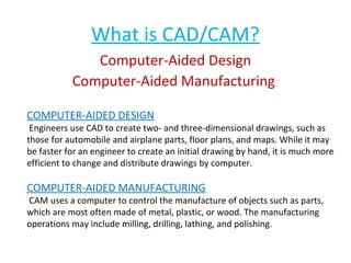What is CAD/CAM?
Computer-Aided Design
Computer-Aided Manufacturing
COMPUTER-AIDED DESIGN

Engineers use CAD to create two- and three-dimensional drawings, such as
those for automobile and airplane parts, floor plans, and maps. While it may
be faster for an engineer to create an initial drawing by hand, it is much more
efficient to change and distribute drawings by computer.

COMPUTER-AIDED MANUFACTURING

CAM uses a computer to control the manufacture of objects such as parts,
which are most often made of metal, plastic, or wood. The manufacturing
operations may include milling, drilling, lathing, and polishing.

 