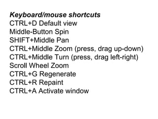 Keyboard/mouse shortcuts
CTRL+D Default view
Middle-Button Spin
SHIFT+Middle Pan
CTRL+Middle Zoom (press, drag up-down)
CTRL+Middle Turn (press, drag left-right)
Scroll Wheel Zoom
CTRL+G Regenerate
CTRL+R Repaint
CTRL+A Activate window

 