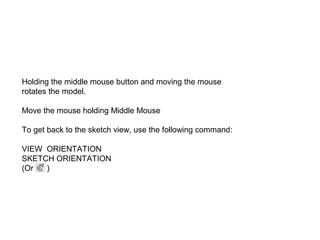 Holding the middle mouse button and moving the mouse
rotates the model.
Move the mouse holding Middle Mouse
To get back to the sketch view, use the following command:
VIEW ORIENTATION
SKETCH ORIENTATION
(Or
)

 
