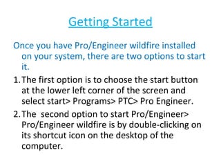 Getting Started
Once you have Pro/Engineer wildfire installed
on your system, there are two options to start
it.
1.The first option is to choose the start button
at the lower left corner of the screen and
select start> Programs> PTC> Pro Engineer.
2.The second option to start Pro/Engineer>
Pro/Engineer wildfire is by double-clicking on
its shortcut icon on the desktop of the
computer.

 