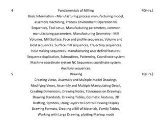4

Fundamentals of Milling

40(Hrs.)

Basic Information - Manufacturing process manufacturing model,
assembly machining, Process Environment Operation NC
Sequences, Tool setup. Manufacturing parameters, common
manufacturng parameters. Manufacturing Geometry - Mill
Volumes, Mill Surface, Face and profile sequences, Volume and
local sequences. Surface mill sequences, Trajectory sequences.
Hole making sequences. Manufacturing user defind features.
Sequence duplication, Subroutines, Patterning, Coordinate system
Machine coordinate system NC Sequences coordinate system.
Auxiliary sequences.
5

Drawing
Creating Views, Assembly and Multiple Model Drawings,
Modifying Views, Assembly and Multiple Manipulating Detail,
Creating Dimensions, Drawing Notes, Tolerances on Drawings,
Drawing Standards. Drawing Tables, Cosmetic Features, 2D
Drafting, Symbols, Using Layers to Control Drawing Display
Drawing Formats, Creating a Bill of Materials, Family Tables,
Working with Large Drawing, plotting Markup mode

10(Hrs.)

 