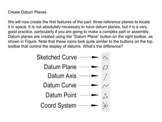 Create Datum Planes
We will now create the first features of the part: three reference planes to locate
it in space. It is not absolutely necessary to have datum planes, but it is a very
good practice, particularly if you are going to make a complex part or assembly.
Datum planes are created using the “Datum Plane” button on the right toolbar, as
shown in Figure. Note that these icons look quite similar to the buttons on the top
toolbar that control the display of datums. What’s the difference?

 