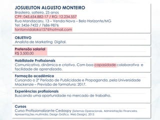 JOSUELITON ALGUSTO MONTEIRO
Brasileiro, solteiro, 25 anos
CPF: 045.654.882-17 / RG: 12.234.557
Rua Mandacaru, 13 – Venda Nova – Belo Horizonte/MG
Tel: 3456-7422 / 7686-9876
tontonvidaloka157@hotmail.com
OBJETIVO
Analista de Marketing Digital.
Pretensão salarial
R$ 3.500,00
Experiências profissionais
Buscando uma oportunidade no mercado de trabalho.
Cursos
Curso Profissionalizante Cedaspy (Sistemas Operacionais, Administração Financeira,
Apresentações multmídia, Design Gráfico, Web Design). 2013
Habilidade Profissionais
Comunicativo, dinâmico e criativo. Com boa capasidade colaborativa e
facilidade de aprendizado.
Formação acadêmica
Cursando o 2º Período de Publicidade e Propaganda, pela Universidade
Mackenzie – Previsão de formatura: 2017.
 