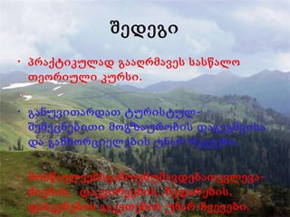 შედეგი პრაქტიკულად გააღრმავეს სასწალო თეორიული კურსი. განუვითარდათ ტურისტულ-შემეცნებითი მოგზაურობის დაგეგმვისა და განხორციელების უნარ-ჩვევები. მოსწავლეებსგამოუმუშავდებათკვლევა-ძიების,  დაკვირვების, შედარების,  დასკვნების გაკეთების უნარ-ჩვევები. 