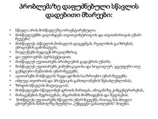 პრობლემაზე დაფუძნებული სწავლის
დადებითი მხარეები:
• სწავლა არის მოსწავლეზე ორიენტირებული;
• მოსწავლეებში ყალიბდება თვითკონტროლის და თვითმართვის უნარ-
ჩვევები;
• მოსწავლეს ასწავლის მომავლის დაგეგმვას, რეალობის გააზრებას,
ემოციების გამოხატვას;
• მოვლენებს ხედავენ მრავალმხრივ
• და უფრო ღრმა პერსპექტივით;
• მოსწავლეს უვითარებს პრობლემის გადაჭრის უნარს;
• მოსწავლეს უვითარებს კომუნიკაციისა და სოციალურ, ჯგუფური თუ
• გუნდური მუშაობის უნარ-ჩვევებს;
• ავითარებს მოსწავლის ზედა დონის სააზროვნო უნარ-ჩვევებს;
• იძლევა თეორიის და პრაქტიკის გამთლიანების შესაძლებლობას;
• ზრდის სწავლის მოტივაციას;
• მოსწავლეები სწავლობენ დროის მართვას, ამოცანაზე კონცენტრირებას,
• მონაცემების შეგროვებას, ანგარიშის მომზადებას და შეფასებას.
• მოსწვლეს უვითარებს სწავლის უნარ-ჩვევებს, რითაც მას მთელი
ცხოვრების მანძილზე შეუძლია „უწყვეტი განათლების“ მიღება.
 