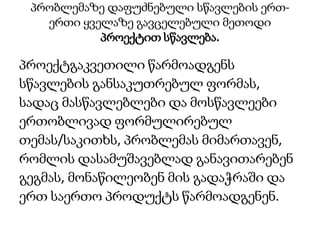 პრობლემაზე დაფუძნებული სწავლების ერთ-
ერთი ყველაზე გავცელებული მეთოდი
პროექტით სწავლება.
პროექტგაკვეთილი წარმოადგენს
სწავლების განსაკუთრებულ ფორმას,
სადაც მასწავლებლები და მოსწავლეები
ერთობლივად ფორმულირებულ
თემას/საკითხს, პრობლემას მიმართავენ,
რომლის დასამუშავებლად განავითარებენ
გეგმას, მონაწილეობენ მის გადაჭრაში და
ერთ საერთო პროდუქტს წარმოადგენენ.
 