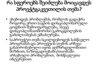 რა სფეროებს შეიძლება მოიცავდეს
პროექტგაკვეთილის თემა?
• ეხებოდეს პრობლემას, რომლის გადაჭრა
როგორც ერთი საგნის დისციპლინარული
ცოდნით შემოიფარგლება, ასევე
დისციპლინათშორისი გამოცდილების
გამთლიანებას ემსახურება.
• საპროექტო თემა სცილდებოდეს სასწავლო
პროგრამას და პროექტის თემის არჩევა
განპირობებული იყოს აღმზრდელობითი
მიზნით, საზოგადოებაში/თაობაში
არსებული პრობლემით, მოსწავლეთა
ინტერესით.
 