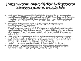 კიდევ რას უნდა ითვალისწინებს მასწავლებელი
პროექტგაკვეთილის დაგეგმვისას:
• სასწავლო პროექტების თემის შერჩევაში, დაგეგმვაში და პრობლემის
მართვაში მოსწავლეთა აქტიური მონაწილეობა. მოსწავლე არ უნდა იყოს
მხოლოდ შემსრულებლის და მითუმეტეს ტექნიკური შემსრულებლის
როლში;
• პროექტში მონაწილეთათვის გადასაჭრელი პრობლემა იყოს
მნიშვნელოვანი, აქტუალური;
• პროექტგაკვეთილი დაიგეგმოს პრაქტიკული საქმიანობისთვის და არა
ღირშესანიშნავი/საჩვენებელი დღეეებისთვის; მაშასადამე, დაგეგმილი
აქტივობები უნდა ემსახურებოდეს თეორიული ცოდნის პრაქტიკულ
გამოყენებას;
• მოსწავლეთა ასაკობრივი მზაობის შესაბამისი რესურსების გამოყენება.
• საკმარისია თუ არა მოსწავლეთა კომპეტენცია პროექტით დასახული
მიზნების და დაგეგმილი შედეგების მისაღწევად;
• საკმარისია თუ არა ვადები პროექტის შედეგების მისაღწევად;
• არის თუ არა გუნდის წევრებს შორის ფუნქციები განაწილებული
ისე, რომ წარმოჩინდეს ყოველი წევრის ძლიერი მხარე.
 
