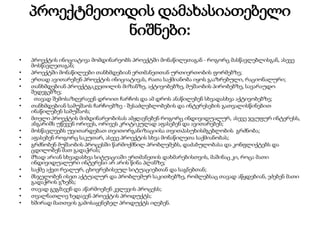 პროექტმეთოდის დამახასიათებელი
ნიშნები:
• პროექტის ინიციატივა მომდინარეობს პროექტში მონაწილეთაგან - როგორც მასწავლებლისგან, ასევე
მოსწავლეთაგან;
• პროექტში მონაწილეები თანხმდებიან ერთმანეთთან ურთიერთობის ფორმებზე;
• ერთად ავითარებენ პროექტის ინიციატივას, რათა საქმიანობა იყოს გააზრებული, რაციონალური;
• თანხმდებიან პროექტგაკვეთილის მიზანზე, აქტივობებზე, მუშაობის პირობებზე, სავარაუდო
შედეგებზე;
• თავად შემოსაზღვრავენ დროით ჩარჩოს და ამ დროს ანაწილებენ სხვადასხვა აქტივობებზე;
• თანხმდებიან სამუშაოს ჩარჩოებზე - შესაძლებლობების და ინტერესების გათვალისწინებით
ინაწილებენ სამუშაოს;
• მთელი პროექტის მიმდინარეობისას ამჟღავნებენ როგორც ინდივიდუალურ, ასევე ჯგუფურ ინტერესს,
ანგარიშს უწევენ ორივეს, ორივეს კრიტიკულად აფასებენ და ავითარებენ;
• მოსწავლეებს უვითარდებათ თვითორგანიზაციისა თვითპასუხისმგებლობის გრძნობა;
• აფასებენ როგორც საკუთარ, ასევე პროექტის სხვა მონაწილეთა საქმიანობას;
• გრძნობენ მუშაობის პროცესში წარმოქმნილ პრობლემებს, დაძაბულობასა და კონფლიქტებს და
ცდილობენ მათ გადაჭრას;
• მზად არიან სხვადასხვა სიტუაციაში ერთმანეთის დახმარებისთვის, მაშინაც კი, როცა მათი
ინდივიდუალური ინტერესი არ არის წინა პლანზე;
• საქმე აქვთ რეალურ, ცხოვრებისეულ სიტუაციებთან და საგნებთან;
• მსჯელობენ ისეთ აქტუალურ და პრობლემურ საკითხებზე, რომლებსაც თავად აწყდებიან, ეძებენ მათი
გადაჭრის გზებს;
• თავად გეგმავენ და აწარმოებენ კვლევის პროცესს;
• თვალნათლივ ხედავენ პროექტის პროდუქტს;
• ხშირად მათთვის გამოსაყენებელ პროდუქტს იღებენ.
 