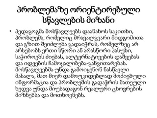 პრობლემაზე ორიენტირებული
სწავლების მიზანი
• პედაგოგმა მოსწავლეებს დაანახოს საკითხი,
პრობლემა, რომელიც მრავალგვარი მიდგომითა
და გზით შეიძლება გადაიჭრას, რომელზეც არ
არსებობს ერთი სწორი ან არასწორი პასუხი,
საჭიროებს ძიებას, ალტერნატივების დაშვებას
და იდეების ჩამოყალიბება-განვითარებას.
მოსწავლეებმა უნდა გამოიყენონ ნასწავლი
მასალა, მათ მიერ დამოუკიდებლად მოძიებული
ინფორმაცია და პრობლემის გადაჭრის მათეული
ხედვა უნდა მიუსადაგონ რეალური ცხოვრების
მიზნებსა და მოთხოვნებს.
 