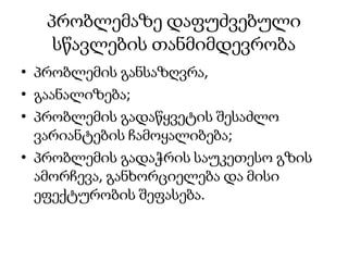 პრობლემაზე დაფუძვებული
სწავლების თანმიმდევრობა
• პრობლემის განსაზღვრა,
• გაანალიზება;
• პრობლემის გადაწყვეტის შესაძლო
ვარიანტების ჩამოყალიბება;
• პრობლემის გადაჭრის საუკეთესო გზის
ამორჩევა, განხორციელება და მისი
ეფექტურობის შეფასება.
 