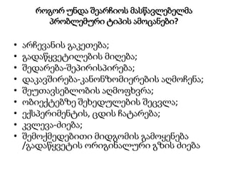 როგორ უნდა შეარჩიოს მასწავლებელმა
პრობლემური ტიპის ამოცანები?
• არჩევანის გაკეთება;
• გადაწყვეტილების მიღება;
• შედარება-შეპირისპირება;
• დაკავშირება-კანონზომიერების აღმოჩენა;
• შეუთავსებლობის აღმოფხვრა;
• ობიექტებზე შეხედულების შეცვლა;
• ექსპერიმენტის, ცდის ჩატარება;
• კვლევა-ძიება;
• შემოქმედებითი მიდგომის გამოყენება
/გადაწყვეტის ორიგინალური გზის ძიება
 