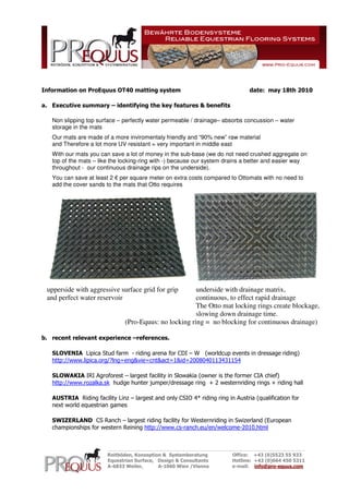 Information on ProEquus OT40 matting system

date: may 18th 2010

a. Executive summary – identifying the key features & benefits
Non slipping top surface – perfectly water permeable / drainage– absorbs concussion – water
storage in the mats
Our mats are made of a more inviromentaly friendly and “90% new” raw material
and Therefore a lot more UV resistant = very important in middle east
With our mats you can save a lot of money in the sub-base (we do not need crushed aggregate on
top of the mats – like the locking-ring with -) because our system drains a better and easier way
throughout - our continuous drainage rips on the underside).
You can save at least 2 € per square meter on extra costs compared to Ottomats with no need to
add the cover sands to the mats that Otto requires

upperside with aggressive surface grid for grip
and perfect water reservoir

underside with drainage matrix,
continuous, to effect rapid drainage
The Otto mat locking rings create blockage,
slowing down drainage time.
(Pro-Equus: no locking ring = no blocking for continuous drainage)

b. recent relevant experience –references.
SLOVENIA Lipica Stud farm - riding arena for CDI – W (worldcup events in dressage riding)
http://www.lipica.org/?lng=eng&vie=cnt&act=1&id=2008040113431154
SLOWAKIA IRI Agroforest – largest facility in Slowakia (owner is the former CIA chief)
http://www.rozalka.sk hudge hunter jumper/dressage ring + 2 westernriding rings + riding hall
AUSTRIA Riding facility Linz – largest and only CSIO 4* riding ring in Austria (qualification for
next world equestrian games
SWIZERLAND CS Ranch – largest riding facility for Westernriding in Swizerland (European
championships for western Reining http://www.cs-ranch.eu/en/welcome-2010.html

________________________________________________________
Reitböden, Konzeption & Systemberatung
Equestrian Surface, Design & Consultants
A-6833 Weiler,
A-1060 Wien /Vienna

Office: +43 (0)5523 55 933
Hotline: +43 (0)664 450 5311
e-mail: info@pro-equus.com

 