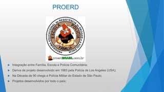 PROERD
 Integração entre Família, Escola e Polícia Comunitária;
 Deriva de projeto desenvolvido em 1983 pela Polícia de Los Angeles (USA);
 Na Década de 90 chega a Polícia Militar do Estado de São Paulo;
 Projetos desenvolvidos por todo o país;
 