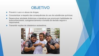 OBJETIVO
 Prevenir o uso e o abuso de drogas;
 Conscientizar a respeito das consequências do uso de substâncias químicas;
 Desenvolver atividade dinâmicas e interativas que promovam habilidades de
autoconhecimento, autogerenciamento e tomada de decisão segura e
responsável;
 Transmitir noções de cidadania e autoestima;
 