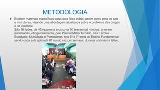 METODOLOGIA
 Existem materiais específicos para cada faixa etária, assim como para os pais
e instrutores, visando uma abordagem atualizada sobre o problema das drogas
e da violência.
São 10 lições, de 45 (quarenta e cinco) a 60 (sessenta) minutos, a serem
ministradas, obrigatoriamente, pelo Policial Militar fardado, nas Escolas
Estaduais, Municipais e Particulares, nos 5º e 7º anos do Ensino Fundamental,
sendo cada aula aplicada 01 (uma) vez por semana, durante o trimestre letivo.
 