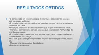 RESULTADOS OBTIDOS
 • É considerado um programa capaz de informar e esclarecer às crianças
sobre drogas e violência;
• É um aliado dos pais, na medida em que abre margem para os temas serem
discutidos em casa;
• Reforça a orientação e o esclarecimento que os pais fornecem aos filhos;
• Transmite conhecimento para as crianças que não recebem nenhum tipo de
orientação em casa.
• É um aliado dos professores, uma vez que o programa provoca mudanças no
comportamento da criança;
• Faz com que a criança compreenda e respeite as diferenças sociais, raciais,
etc.
• Mostra a criança conceitos de cidadania;
• Fortalece a autoestima.
 