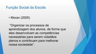 Função Social da Escola
• Moran (2005)
“Organizar os processos de
aprendizagem dos alunos, de forma que
eles desenvolvam as competências
necessárias para serem cidadãos
plenos e contribuam para melhorar
nossa sociedade”.
 