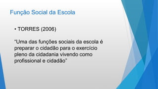 Função Social da Escola
• TORRES (2006)
“Uma das funções sociais da escola é
preparar o cidadão para o exercício
pleno da cidadania vivendo como
profissional e cidadão”
 