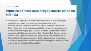  Fenômeno antigo na história da humanidade, o uso de drogas
constitui um grave problema de saúde pública, com
consequências pessoais e sociais. Até aí nenhuma novidade.
Mas o que tem preocupado autoridades e pais é o crescimento
do índice de crianças que fazem o primeiro contato com álcool
ou drogas ilícitas antes mesmo dos 12 anos. Em Bauru, cerca
de 40% das pessoas atendidas pela Secretaria do Bem-Estar
Social (Sebes) nos programas, desenvolvidos com a ajuda do
Centro de Atenção Psicossocial/Álcool e Drogas (Caps/AD), com
este foco, se encaixam faixa etária.
 