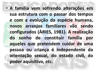 • A família vem sofrendo alterações em
  sua estrutura com o passar dos tempos
  e com a evolução da espécie humana,
  novos arranjos familiares vão sendo
  configurados (ÀRIES, 1981). A realização
  do sonho de constituir família por
  aqueles que pretendem cuidar de uma
  pessoa ou criança é independente da
  orientação sexual, do estado civil, do
  poder aquisitivo, etc.
 