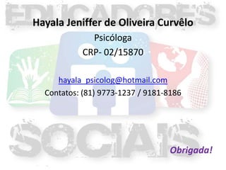 Hayala Jeniffer de Oliveira Curvêlo
             Psicóloga
           CRP- 02/15870

     hayala_psicolog@hotmail.com
  Contatos: (81) 9773-1237 / 9181-8186




                                  Obrigada!
 