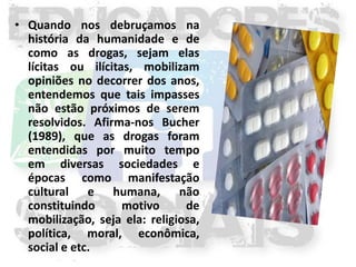 • Quando nos debruçamos na
  história da humanidade e de
  como as drogas, sejam elas
  lícitas ou ilícitas, mobilizam
  opiniões no decorrer dos anos,
  entendemos que tais impasses
  não estão próximos de serem
  resolvidos. Afirma-nos Bucher
  (1989), que as drogas foram
  entendidas por muito tempo
  em diversas sociedades e
  épocas como manifestação
  cultural e humana, não
  constituindo      motivo      de
  mobilização, seja ela: religiosa,
  política, moral, econômica,
  social e etc.
 