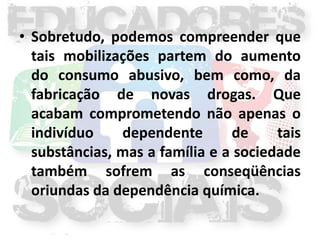 • Sobretudo, podemos compreender que
  tais mobilizações partem do aumento
  do consumo abusivo, bem como, da
  fabricação de novas drogas. Que
  acabam comprometendo não apenas o
  indivíduo    dependente       de     tais
  substâncias, mas a família e a sociedade
  também sofrem as conseqüências
  oriundas da dependência química.
 