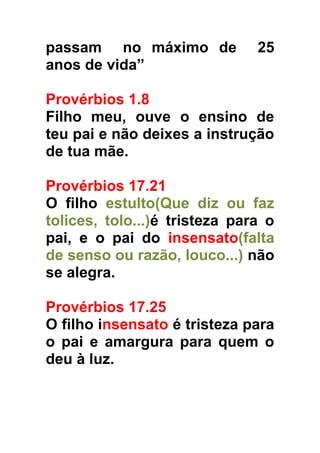 passam no máximo de
anos de vida”

25

Provérbios 1.8
Filho meu, ouve o ensino de
teu pai e não deixes a instrução
de tua mãe.
Provérbios 17.21
O filho estulto(Que diz ou faz
tolices, tolo...)é tristeza para o
pai, e o pai do insensato(falta
de senso ou razão, louco...) não
se alegra.
Provérbios 17.25
O filho insensato é tristeza para
o pai e amargura para quem o
deu à luz.

 