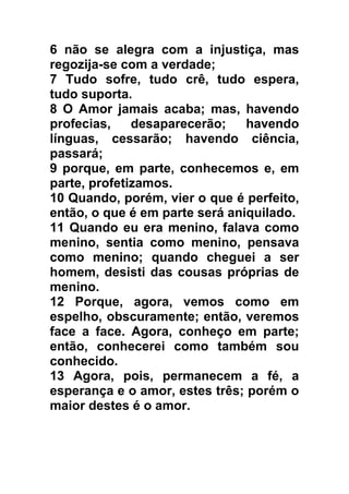 6 não se alegra com a injustiça, mas
regozija-se com a verdade;
7 Tudo sofre, tudo crê, tudo espera,
tudo suporta.
8 O Amor jamais acaba; mas, havendo
profecias,
desaparecerão;
havendo
línguas, cessarão; havendo ciência,
passará;
9 porque, em parte, conhecemos e, em
parte, profetizamos.
10 Quando, porém, vier o que é perfeito,
então, o que é em parte será aniquilado.
11 Quando eu era menino, falava como
menino, sentia como menino, pensava
como menino; quando cheguei a ser
homem, desisti das cousas próprias de
menino.
12 Porque, agora, vemos como em
espelho, obscuramente; então, veremos
face a face. Agora, conheço em parte;
então, conhecerei como também sou
conhecido.
13 Agora, pois, permanecem a fé, a
esperança e o amor, estes três; porém o
maior destes é o amor.

 