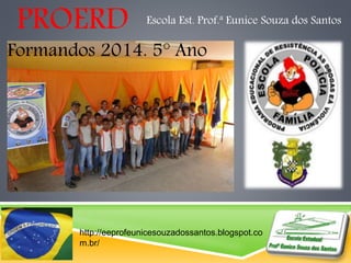 PROERD Escola Est. Prof.ª Eunice Souza dos Santos 
Formandos 2014. 5° Ano 
http://eeprofeunicesouzadossantos.blogspot.co 
m.br/ 
 