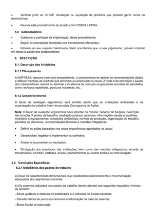 •      Verificar junto ao SESMT mudanças ou aquisição de produtos que possam gerar riscos ou
minimizá-los;

•       Revisar este procedimento de acordo com PCMSO e PPRA.

    5.5 Colaboradores
•       Colaborar e participar da implantação deste procedimento;
•       Seguir as orientações recebidas nos treinamentos oferecidos;
•      Informar ao seu superior hierárquico direto ocorrências que, a seu julgamento, possam implicar
em riscos à saúde dos colaboradores;

    5. DESCRIÇÃO

    6.1. Descrição das Atividades

    6.1.1 Planejamento

    A EMPRESA. assume com este procedimento, o compromisso de aplicar as recomendações dadas
    e efetivar medidas de controle que eliminem ou amenizem os riscos. A meta é de promover a saúde
    dos colaboradores, reduzir ou eliminar a incidência de doenças ocupacionais oriundas de atividades
    como: esforços repetitivos, posturas incorretas, etc.

    6.1.2 Desenvolvimento

    O laudo de avaliação ergonômica será emitido assim que as avaliações ambientais e de
    organização do trabalho forem encerradas Cronograma de Ações.

    Nota: O laudo de avaliação ergonômica deve abordar no mínimo: caderno de funções, descrição
    das funções X postos de trabalho, avaliação postural, alcances, informações visuais e auditivas,
    mobiliário e equipamentos, condições ambientais, normas de produção, organização do trabalho,
    períodos de descanso, recomendações técnicas e medidas mitigadoras.

    •   Definir as ações baseadas nos riscos ergonômicos apontados no laudo;

    •   Desenvolver, registrar e implementar os controles;

    •   Avaliar e documentar os resultados;

    •    Divulgação dos resultados das avaliações, bem como das medidas mitigadoras, através de
    treinamentos, DDSMS, cartazes, avisos, procedimentos ou outras formas de comunicação;


6.2 Condições Específicas
    6.2.1 Mobiliários dos postos de trabalho

    a) Deve ter características dimensionais que possibilitem posicionamento e movimentação
    adequados dos segmentos corporais.

    b) Os assentos utilizados nos postos de trabalho devem atender aos seguintes requisitos mínimos
    de conforto:
    - Altura ajustável à estatura do trabalhador e a natureza da função exercida;
    - Características de pouca ou nenhuma conformação na base do assento;
    - Borda frontal arredondada;
 