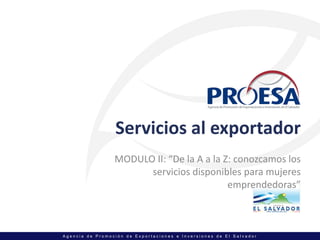 Servicios al exportador
                 MODULO II: “De la A a la Z: conozcamos los 
                       servicios disponibles para mujeres 
                                           emprendedoras”



Agencia de Promoción de Exportaciones e Inversiones de El Salvador
 