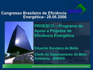 Congresso Brasileiro de Eficiência
          Energética– 28.06.2006

                 PROESCO – Programa de
                 Apoio a Projetos de
                 Eficiência Energética


                 Eduardo Bandeira de Mello
                 Chefe do Departamento de Meio
                 Ambiente - BNDES