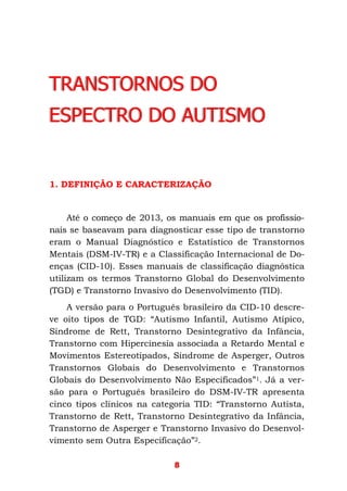 8
TRANSTORNOS DO
ESPECTRO DO AUTISMO
1. DEFINIÇÃO E CARACTERIZAÇÃO
Até o começo de 2013, os manuais em que os profissio-
nais se baseavam para diagnosticar esse tipo de transtorno
eram o Manual Diagnóstico e Estatístico de Transtornos
Mentais (DSM-IV-TR) e a Classificação Internacional de Do-
enças (CID-10). Esses manuais de classificação diagnóstica
utilizam os termos Transtorno Global do Desenvolvimento
(TGD) e Transtorno Invasivo do Desenvolvimento (TID).
A versão para o Português brasileiro da CID-10 descre-
ve oito tipos de TGD: “Autismo Infantil, Autismo Atípico,
Síndrome de Rett, Transtorno Desintegrativo da Infância,
Transtorno com Hipercinesia associada a Retardo Mental e
Movimentos Estereotipados, Síndrome de Asperger, Outros
Transtornos Globais do Desenvolvimento e Transtornos
Globais do Desenvolvimento Não Especificados”1. Já a ver-
são para o Português brasileiro do DSM-IV-TR apresenta
cinco tipos clínicos na categoria TID: “Transtorno Autista,
Transtorno de Rett, Transtorno Desintegrativo da Infância,
Transtorno de Asperger e Transtorno Invasivo do Desenvol-
vimento sem Outra Especificação”2.
 